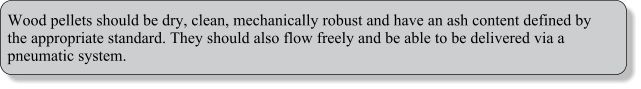 Wood pellets should be dry, clean, mechanically robust and have an ash content defined by the appropriate standard. They should also flow freely and be able to be delivered via a pneumatic system.