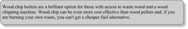 Wood chip boilers are a brilliant option for those with access to waste wood and a wood chipping machine. Wood chip can be even more cost effective than wood pellets and, if you are burning your own waste, you can't get a cheaper fuel alternative.